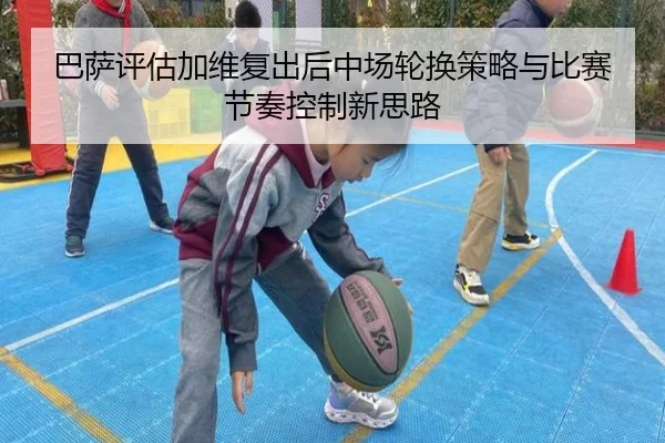 巴萨评估加维复出后中场轮换策略与比赛节奏控制新思路