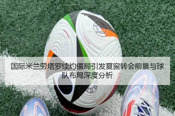 国际米兰劳塔罗续约僵局引发夏窗转会前景与球队布局深度分析