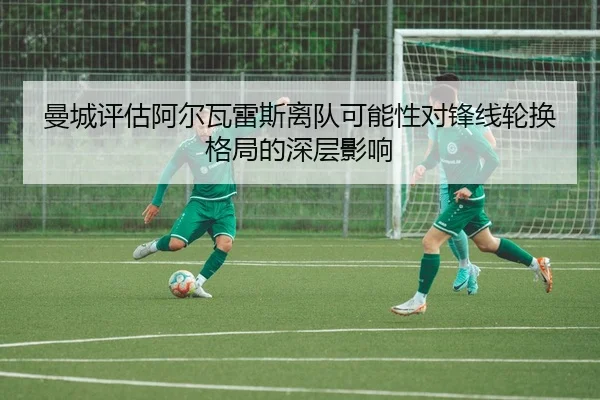 曼城评估阿尔瓦雷斯离队可能性对锋线轮换格局的深层影响